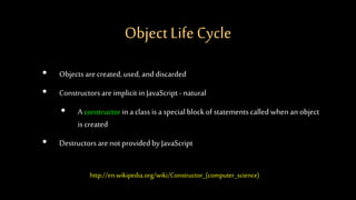 Object Life Cycle
• Objects arecreated,used, anddiscarded
• Constructorsareimplicit in JavaScript- natural
• Aconstructorina class is a special blockof statementscalled whenan object
is created
• Destructors arenotprovidedby JavaScript
http://en.wikipedia.org/wiki/Constructor_(computer_science)
 