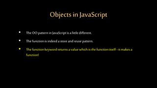 Objects in JavaScript
• The OO patterninJavaScriptis alittledifferent.
• The functionis indeed astoreandreuse pattern.
• Thefunctionkeywordreturnsavaluewhich is thefunctionitself - itmakes a
function!
 
