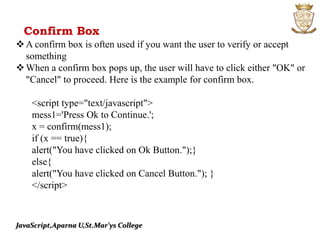 JavaScript,Aparna U,St.Mar’ys College
A confirm box is often used if you want the user to verify or accept
something
When a confirm box pops up, the user will have to click either "OK" or
"Cancel" to proceed. Here is the example for confirm box.
<script type="text/javascript">
mess1='Press Ok to Continue.';
x = confirm(mess1);
if (x == true){
alert("You have clicked on Ok Button.");}
else{
alert("You have clicked on Cancel Button."); }
</script>
Confirm Box
 