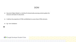 DOM
● Document Object Model is a interface for dynamically accessing content,update the
structure and style of a document.
● It defines the properties of HTML and Methods to access these HTML elements.
● Eg:- Form Validation
 