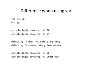 Diﬀerence	
  when	
  using	
  var	
  
var x = 20;
y = 21;

console.log(window.x);   // 20
console.log(window.y);   // 21

delete x; // does not delete anything
delete y; // removes the y from window

console.log(window.x);   // 20
console.log(window.y);   // undefined
 
