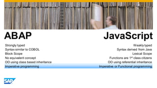 ABAP
Strongly typed
Syntax similar to COBOL
Block Scope
No equivalent concept
OO using class based inheritance
Imperative programming

JavaScript
Weakly typed
Syntax derived from Java
Lexical Scope
Functions are 1st class citizens
OO using referential inheritance
Imperative or Functional programming

 