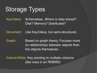 Storage Types
Key/Value:   Schemaless. Where is data stored?
             Disk? Memory? Distributed?

Document:    Like Key/Value, but semi-structured.

Graph:       Based on graph theory. Focuses more
             on relationships between objects than
             the objects themselves.

Column/Wide: Key pointing to multiple columns
           (like rows in an RDBMS)
 
