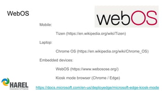 WebOS
Mobile:
Tizen (https://en.wikipedia.org/wiki/Tizen)
Laptop:
Chrome OS (https://en.wikipedia.org/wiki/Chrome_OS)
Embedded devices:
WebOS (https://www.webosose.org/)
Kiosk mode browser (Chrome / Edge)
https://docs.microsoft.com/en-us/deployedge/microsoft-edge-kiosk-mode
 