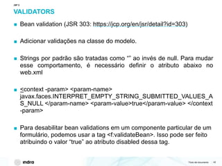 Título del documento | 42
VALIDATORS
▪ Bean validation (JSR 303: https://jcp.org/en/jsr/detail?id=303)
▪ Adicionar validações na classe do modelo.
▪ Strings por padrão são tratadas como “” ao invés de null. Para mudar
esse comportamento, é necessário definir o atributo abaixo no
web.xml
▪ <context -param> <param-name>
javax.faces.INTERPRET_EMPTY_STRING_SUBMITTED_VALUES_A
S_NULL </param-name> <param-value>true</param-value> </context
-param>
▪ Para desabilitar bean validations em um componente particular de um
formulário, podemos usar a tag <f:validateBean>. Isso pode ser feito
atribuindo o valor “true” ao atributo disabled dessa tag.
JSF 2
 