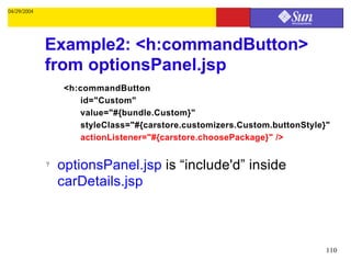 04/29/2004




             Example2: <h:commandButton>
             from optionsPanel.jsp
                  <h:commandButton
                     id="Custom"
                     value="#{bundle.Custom}"
                     styleClass="#{carstore.customizers.Custom.buttonStyle}"
                     actionListener="#{carstore.choosePackage}" />


             ?   optionsPanel.jsp is “include'd” inside
                 carDetails.jsp



                                                                           110
 