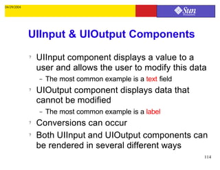 04/29/2004




             UIInput & UIOutput Components
             ?   UIInput component displays a value to a
                 user and allows the user to modify this data
                 –   The most common example is a text field
             ?   UIOutput component displays data that
                 cannot be modified
                 –   The most common example is a label
             ?   Conversions can occur
             ?   Both UIInput and UIOutput components can
                 be rendered in several different ways
                                                               114
 