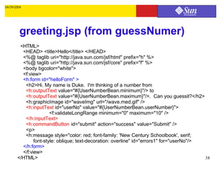 04/29/2004




         greeting.jsp (from guessNumer)
        <HTML>
         <HEAD> <title>Hello</title> </HEAD>
         <%@ taglib uri="http://java.sun.com/jsf/html" prefix="h" %>
         <%@ taglib uri="http://java.sun.com/jsf/core" prefix="f" %>
         <body bgcolor="white">
         <f:view>
         <h:form id="helloForm" >
          <h2>Hi. My name is Duke. I'm thinking of a number from
          <h:outputText value="#{UserNumberBean.minimum}"/> to
          <h:outputText value="#{UserNumberBean.maximum}"/>. Can you guessit?</h2>
          <h:graphicImage id="waveImg" url="/wave.med.gif" />
          <h:inputText id="userNo" value="#{UserNumberBean.userNumber}">
                       <f:validateLongRange minimum="0" maximum="10" />
          </h:inputText>
          <h:commandButton id="submit" action="success" value="Submit" />
          <p>
          <h:message style="color: red; font-family: 'New Century Schoolbook', serif;
               font-style: oblique; text-decoration: overline" id="errors1" for="userNo"/>
         </h:form>
         </f:view>
       </HTML>                                                                             38
 