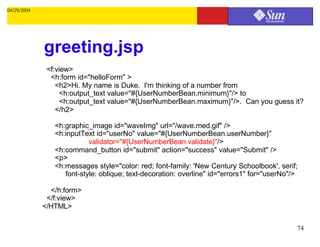 04/29/2004




             greeting.jsp
              <f:view>
               <h:form id="helloForm" >
                 <h2>Hi. My name is Duke. I'm thinking of a number from
                   <h:output_text value="#{UserNumberBean.minimum}"/> to
                   <h:output_text value="#{UserNumberBean.maximum}"/>. Can you guess it?
                 </h2>

                <h:graphic_image id="waveImg" url="/wave.med.gif" />
                <h:inputText id="userNo" value="#{UserNumberBean.userNumber}"
                           validator="#{UserNumberBean.validate}"/>
                <h:command_button id="submit" action="success" value="Submit" />
                <p>
                <h:messages style="color: red; font-family: 'New Century Schoolbook', serif;
                   font-style: oblique; text-decoration: overline" id="errors1" for="userNo"/>

               </h:form>
              </f:view>
             </HTML>

                                                                                             74
 
