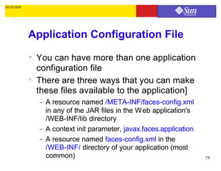 04/29/2004




             Application Configuration File
             ?   You can have more than one application
                 configuration file
             ?   There are three ways that you can make
                 these files available to the application]
                 –   A resource named /META-INF/faces-config.xml
                     in any of the JAR files in the W eb application's
                     /WEB-INF/lib directory
                 –   A context init parameter, javax.faces.application
                 –   A resource named faces-config.xml in the
                     /WEB-INF/ directory of your application (most
                     common)                                             79
 