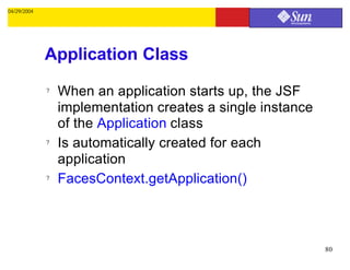 04/29/2004




             Application Class
             ?   When an application starts up, the JSF
                 implementation creates a single instance
                 of the Application class
             ?   Is automatically created for each
                 application
             ?   FacesContext.getApplication()



                                                            80
 