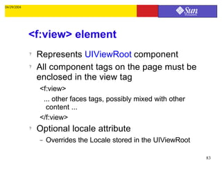 04/29/2004




             <f:view> element
             ?   Represents UIViewRoot component
             ?   All component tags on the page must be
                 enclosed in the view tag
                 <f:view>
                  ... other faces tags, possibly mixed with other
                   content ...
                 </f:view>
             ?   Optional locale attribute
                 –   Overrides the Locale stored in the UIViewRoot

                                                                     83
 