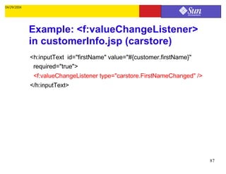 04/29/2004




             Example: <f:valueChangeListener>
             in customerInfo.jsp (carstore)
             <h:inputText id="firstName" value="#{customer.firstName}"
              required="true">
              <f:valueChangeListener type="carstore.FirstNameChanged" />
             </h:inputText>




                                                                           87
 