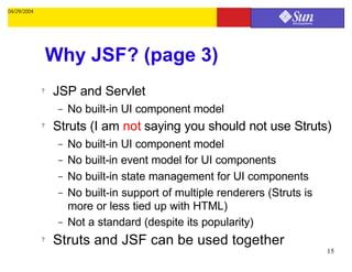 04/29/2004




                 Why JSF? (page 3)
             ?   JSP and Servlet
                  –   No built-in UI component model
             ?   Struts (I am not saying you should not use Struts)
                  –   No built-in UI component model
                  –   No built-in event model for UI components
                  –   No built-in state management for UI components
                  –   No built-in support of multiple renderers (Struts is
                      more or less tied up with HTML)
                  –   Not a standard (despite its popularity)
             ?   Struts and JSF can be used together
                                                                             15
 