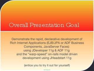 Overall Presentation Goal Demonstrate the rapid, declarative development of Rich Internet Applications (EJB/JPA or ADF Business Components, JavaServer Faces)  using JDeveloper 11g & ADF 11g  and the “warp-speed” on-rails model driven development using JHeadstart 11g (entice you to try it out for yourself) 