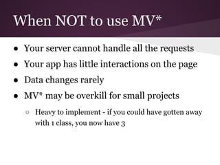 When NOT to use MV*
● Your server cannot handle all the requests
● Your app has little interactions on the page
● Data changes rarely
● MV* may be overkill for small projects
○ Heavy to implement - if you could have gotten away
with 1 class, you now have 3

 