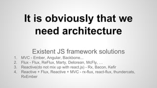Existent JS framework solutions
1. MVC - Ember, Angular, Backbone...
2. Flux - Flux, ReFlux, Marty, Delorean, McFly, …
3. Reactive(do not mix up with react.js) - Rx, Bacon, Kefir
4. Reactive + Flux, Reactive + MVC - rx-flux, react-flux, thundercats,
RxEmber
It is obviously that we
need architecture
 