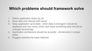 1. Define application status by url
2. Save data and interact with server
3. Keep application up-to-date - when data is changed it should be
displayed and vice versa, when user does something data should be
changed accordingly
4. Application architecture should be accurate - all elements in proper
place
5. Suggest solutions for basic features
Which problems should framework solve
 