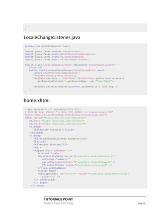 }
}


LocaleChangeListener.java
package com.tutorialspoint.test;

import   javax.faces.context.FacesContext;
import   javax.faces.event.AbortProcessingException;
import   javax.faces.event.ValueChangeEvent;
import   javax.faces.event.ValueChangeListener;

public class LocaleChangeListener implements ValueChangeListener {
   @Override
   public void processValueChange(ValueChangeEvent event)
      throws AbortProcessingException {
      //access country bean directly
      UserData userData = (UserData) FacesContext.getCurrentInstance().
         getExternalContext().getSessionMap().get("userData");

        userData.setSelectedCountry(event.getNewValue().toString());
    }
}


home.xhtml
<?xml version="1.0" encoding="UTF-8"?>
<!DOCTYPE html PUBLIC "-//W3C//DTD XHTML 1.0 Transitional//EN"
"http://www.w3.org/TR/xhtml1/DTD/xhtml1-transitional.dtd">
<html xmlns="http://www.w3.org/1999/xhtml"
   xmlns:h="http://java.sun.com/jsf/html"
   xmlns:f="http://java.sun.com/jsf/core">
    <h:head>
       <title>JSF tutorial</title>
    </h:head>
    <h:body>
       <h2>valueChangeListener Examples</h2>
       <h:form>
       <h2>Method Binding</h2>
       <hr/>
       <h:panelGrid columns="2">
          Selected locale :
          <h:selectOneMenu value="#{userData.selectedCountry}"
             onchange="submit()"
             valueChangeListener="#{userData.localeChanged}" >
             <f:selectItems value="#{userData.countries}" />
          </h:selectOneMenu>
          Country Name:
         <h:outputText id="country" value="#{userData.selectedCountry}"
            size="20" />
      </h:panelGrid>
      </h:form>
    </h:body>




               TUTORIALS POINT
               Simply Easy Learning                                       Page 56
 