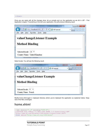 </html>

Once you are ready with all the changes done, let us compile and run the application as we did in JSF - First
Application chapter. If everything is fine with your application, this will produce following result:




Select locale. You will see the following result.




Modify home.xhtml again in deployed directory where you've deployed the application as explained below. Keep
rest of the files unchanged.


home.xhtml
 <?xml version="1.0" encoding="UTF-8"?>
 <!DOCTYPE html PUBLIC "-//W3C//DTD XHTML 1.0 Transitional//EN"
 "http://www.w3.org/TR/xhtml1/DTD/xhtml1-transitional.dtd">
 <html xmlns="http://www.w3.org/1999/xhtml"



                    TUTORIALS POINT
                    Simply Easy Learning                                                              Page 57
 