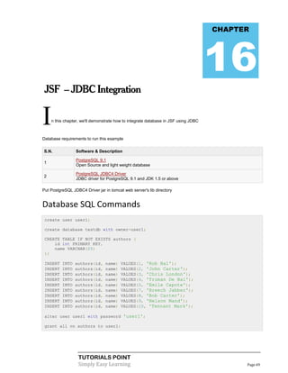 CHAPTER




                                                                                    16
 JSF – JDBC Integration


I   n this chapter, we'll demonstrate how to integrate database in JSF using JDBC



Database requirements to run this example

S.N.             Software & Description

                 PostgreSQL 9.1
1
                 Open Source and light weight database

                 PostgreSQL JDBC4 Driver
2
                 JDBC driver for PostgreSQL 9.1 and JDK 1.5 or above

Put PostgreSQL JDBC4 Driver jar in tomcat web server's lib directory


Database SQL Commands
 create user user1;

 create database testdb with owner=user1;

 CREATE TABLE IF NOT EXISTS authors (
     id int PRIMARY KEY,
     name VARCHAR(25)
 );

 INSERT   INTO   authors(id,     name)   VALUES(1, 'Rob Bal');
 INSERT   INTO   authors(id,     name)   VALUES(2, 'John Carter');
 INSERT   INTO   authors(id,     name)   VALUES(3, 'Chris London');
 INSERT   INTO   authors(id,     name)   VALUES(4, 'Truman De Bal');
 INSERT   INTO   authors(id,     name)   VALUES(5, 'Emile Capote');
 INSERT   INTO   authors(id,     name)   VALUES(7, 'Breech Jabber');
 INSERT   INTO   authors(id,     name)   VALUES(8, 'Bob Carter');
 INSERT   INTO   authors(id,     name)   VALUES(9, 'Nelson Mand');
 INSERT   INTO   authors(id,     name)   VALUES(10, 'Tennant Mark');

 alter user user1 with password 'user1';

 grant all on authors to user1;




                  TUTORIALS POINT
                  Simply Easy Learning                                                    Page 69
 