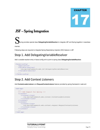 CHAPTER




                                                                                      17
 JSF – Spring Integration


S
manner.
       pring provides special class DelegatingVariableResolver to integrate JSF and Spring together in seamless




Following steps are required to integrate Spring Dependency Injection (IOC) feature in JSF


Step 1. Add DelegatingVariableResolver
Add a variable-resolver entry in faces-config.xml to point to spring class DelegatingVariableResolver.

 <faces-config>
    <application>
    <variable-resolver>
       org.springframework.web.jsf.DelegatingVariableResolver
    </variable-resolver>
    ...
 </faces-config>


Step 2. Add Context Listeners
Add ContextLoaderListener and RequestContextListener listener provided by spring framework in web.xml

 <web-app>
    ...
    <!-- Add Support for Spring -->
    <listener>
       <listener-class>
           org.springframework.web.context.ContextLoaderListener
       </listener-class>
    </listener>
    <listener>
       <listener-class>
           org.springframework.web.context.request.RequestContextListener
       </listener-class>
    </listener>
    ...
 </web-app>




                   TUTORIALS POINT
                   Simply Easy Learning                                                                  Page 75
 
