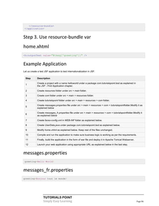 </resource-bundle>
 </application>


Step 3. Use resource-bundle var
home.xhtml
<h:outputText value="#{msg['greeting']}" />



Example Application
Let us create a test JSF application to test internationalization in JSF.

  Step        Description

              Create a project with a name helloworld under a package com.tutorialspoint.test as explained in
  1
              the JSF - First Application chapter.

  2           Create resources folder under src > main folder.

  3           Create com folder under src > main > resources folder.

  4           Create tutorialspoint folder under src > main > resources > com folder.

              Create messages.properties file under src > main > resources > com > tutorialspointfolder.Modify it as
  5
              explained below

              Create messages_fr.properties file under src > main > resources > com > tutorialspointfolder.Modify it
  6
              as explained below

  7           Create faces-config.xml in WEB-INF folder as explained below.

  8           Create UserData.java under package com.tutorialspoint.test as explained below.

  9           Modify home.xhtml as explained below. Keep rest of the files unchanged.

  10          Compile and run the application to make sure business logic is working as per the requirements.

  11          Finally, build the application in the form of war file and deploy it in Apache Tomcat Webserver.

  12          Launch your web application using appropriate URL as explained below in the last step.


messages.properties
 greeting=Hello World!


messages_fr.properties
greeting=Bonjour tout le monde!




                    TUTORIALS POINT
                    Simply Easy Learning                                                                         Page 86
 