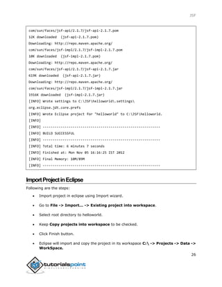 JSF
26
com/sun/faces/jsf-api/2.1.7/jsf-api-2.1.7.pom
12K downloaded (jsf-api-2.1.7.pom)
Downloading: http://repo.maven.apache.org/
com/sun/faces/jsf-impl/2.1.7/jsf-impl-2.1.7.pom
10K downloaded (jsf-impl-2.1.7.pom)
Downloading: http://repo.maven.apache.org/
com/sun/faces/jsf-api/2.1.7/jsf-api-2.1.7.jar
619K downloaded (jsf-api-2.1.7.jar)
Downloading: http://repo.maven.apache.org/
com/sun/faces/jsf-impl/2.1.7/jsf-impl-2.1.7.jar
1916K downloaded (jsf-impl-2.1.7.jar)
[INFO] Wrote settings to C:JSFhelloworld.settings
org.eclipse.jdt.core.prefs
[INFO] Wrote Eclipse project for "helloworld" to C:JSFhelloworld.
[INFO]
[INFO] -----------------------------------------------------------
[INFO] BUILD SUCCESSFUL
[INFO] -----------------------------------------------------------
[INFO] Total time: 6 minutes 7 seconds
[INFO] Finished at: Mon Nov 05 16:16:25 IST 2012
[INFO] Final Memory: 10M/89M
[INFO] -----------------------------------------------------------
ImportProjectinEclipse
Following are the steps:
 Import project in eclipse using Import wizard.
 Go to File -> Import... -> Existing project into workspace.
 Select root directory to helloworld.
 Keep Copy projects into workspace to be checked.
 Click Finish button.
 Eclipse will import and copy the project in its workspace C: -> Projects -> Data ->
WorkSpace.
 