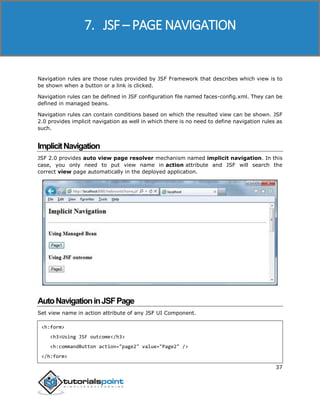 JSF
37
Navigation rules are those rules provided by JSF Framework that describes which view is to
be shown when a button or a link is clicked.
Navigation rules can be defined in JSF configuration file named faces-config.xml. They can be
defined in managed beans.
Navigation rules can contain conditions based on which the resulted view can be shown. JSF
2.0 provides implicit navigation as well in which there is no need to define navigation rules as
such.
ImplicitNavigation
JSF 2.0 provides auto view page resolver mechanism named implicit navigation. In this
case, you only need to put view name in action attribute and JSF will search the
correct view page automatically in the deployed application.
AutoNavigationinJSFPage
Set view name in action attribute of any JSF UI Component.
<h:form>
<h3>Using JSF outcome</h3>
<h:commandButton action="page2" value="Page2" />
</h:form>
7. JSF – PAGE NAVIGATION
 