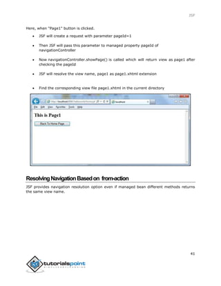 JSF
41
Here, when "Page1" button is clicked.
 JSF will create a request with parameter pageId=1
 Then JSF will pass this parameter to managed property pageId of
navigationController
 Now navigationController.showPage() is called which will return view as page1 after
checking the pageId
 JSF will resolve the view name, page1 as page1.xhtml extension
 Find the corresponding view file page1.xhtml in the current directory
ResolvingNavigationBasedon from-action
JSF provides navigation resolution option even if managed bean different methods returns
the same view name.
 