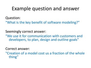 Example question and answer
Question:
“What is the key benefit of software modeling?”
Seemingly correct answer:
“We use it for communication with customers and
developers, to plan, design and outline goals”
Correct answer:
“Creation of a model cost us a fraction of the whole
thing”

 