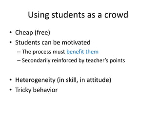 Using students as a crowd
• Cheap (free)
• Students can be motivated
– The process must benefit them
– Secondarily reinforced by teacher’s points

• Heterogeneity (in skill, in attitude)
• Tricky behavior

 
