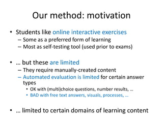 Our method: motivation
• Students like online interactive exercises
– Some as a preferred form of learning
– Most as self-testing tool (used prior to exams)

• … but these are limited
– They require manually-created content
– Automated evaluation is limited for certain answer
types
• OK with (multi)choice questions, number results, …
• BAD with free text answers, visuals, processes, …

• … limited to certain domains of learning content

 