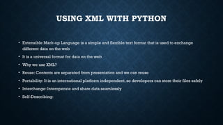 USING XML WITH PYTHON
• Extensible Mark-up Language is a simple and flexible text format that is used to exchange
different data on the web
• It is a universal format for data on the web
• Why we use XML?
• Reuse: Contents are separated from presentation and we can reuse
• Portability: It is an international platform independent, so developers can store their files safely
• Interchange: Interoperate and share data seamlessly
• Self-Describing:
 