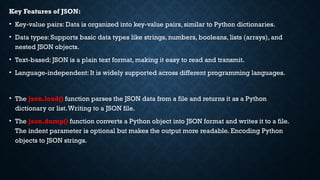 Key Features of JSON:
• Key-value pairs: Data is organized into key-value pairs, similar to Python dictionaries.
• Data types: Supports basic data types like strings, numbers, booleans, lists (arrays), and
nested JSON objects.
• Text-based: JSON is a plain text format, making it easy to read and transmit.
• Language-independent: It is widely supported across different programming languages.
• The json.load() function parses the JSON data from a file and returns it as a Python
dictionary or list.Writing to a JSON file.
• The json.dump() function converts a Python object into JSON format and writes it to a file.
The indent parameter is optional but makes the output more readable. Encoding Python
objects to JSON strings.
 