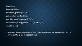 import json
import xmltodict
file=open("person.json","r")
python_dict=json.load(file)
xml_file=open("person.xml","w")
xmltodict.unparse(python_dict,output=xml_file)
xml_file.close()
• After executing the above code, the content of the JSON file "person.json" will be
saved as XML in the "person.xml" file.
 