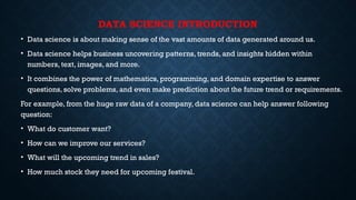 DATA SCIENCE INTRODUCTION
• Data science is about making sense of the vast amounts of data generated around us.
• Data science helps business uncovering patterns, trends, and insights hidden within
numbers, text, images, and more.
• It combines the power of mathematics, programming, and domain expertise to answer
questions, solve problems, and even make prediction about the future trend or requirements.
For example, from the huge raw data of a company, data science can help answer following
question:
• What do customer want?
• How can we improve our services?
• What will the upcoming trend in sales?
• How much stock they need for upcoming festival.
 