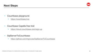 Confidential and Proprietary. Do not distribute without Couchbase consent. © Couchbase 2021. All rights reserved. 56
Next Steps
• Couchbase playground:
• https://couchbase.live
• Couchbase Capella free trial:
• https://cloud.couchbase.com/sign-up
• SqlServerToCouchbase:
• https://github.com/mgroves/SqlServerToCouchbase
 