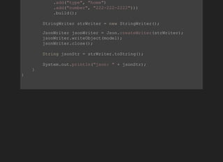             .add("type", "home")
            .add("number", "222­222­2222")))
            .build();
        StringWriter strWriter = new StringWriter();
        JsonWriter jsonWriter = Json.createWriter(strWriter);
        jsonWriter.writeObject(model);
        jsonWriter.close();
        String jsonStr = strWriter.toString();
        System.out.println("json: " + jsonStr);
    }
}
          
 