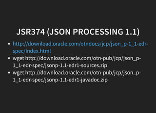 JSR374 (JSON PROCESSING 1.1)
wget http://download.oracle.com/otn-pub/jcp/json_p-
1_1-edr-spec/jsonp-1.1-edr1-sources.zip
wget http://download.oracle.com/otn-pub/jcp/json_p-
1_1-edr-spec/jsonp-1.1-edr1-javadoc.zip
http://download.oracle.com/otndocs/jcp/json_p-1_1-edr-
spec/index.html
 