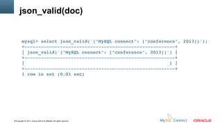 json_valid(doc)

mysql> select json_valid('{"MySQL connect": ["conference", 2013]}');
+­­­­­­­­­­­­­­­­­­­­­­­­­­­­­­­­­­­­­­­­­­­­­­­­­­­­­­­+
| json_valid('{"MySQL connect": ["conference", 2013]}') |
+­­­­­­­­­­­­­­­­­­­­­­­­­­­­­­­­­­­­­­­­­­­­­­­­­­­­­­­+
|                                                     1 |
+­­­­­­­­­­­­­­­­­­­­­­­­­­­­­­­­­­­­­­­­­­­­­­­­­­­­­­­+
1 row in set (0.01 sec)

17Copyright © 2013, Oracle and/or its affiliates. All rights reserved.

 