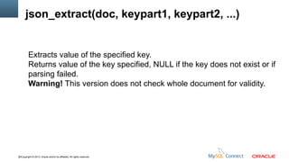 json_extract(doc, keypart1, keypart2, ...)

Extracts value of the specified key.
Returns value of the key specified, NULL if the key does not exist or if
parsing failed.
Warning! This version does not check whole document for validity.

22Copyright © 2013, Oracle and/or its affiliates. All rights reserved.

 