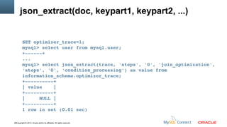 json_extract(doc, keypart1, keypart2, ...)

SET optimizer_trace=1;
mysql> select user from mysql.user;
+­­­­­­+
...
mysql> select json_extract(trace, 'steps', '0', 'join_optimization', 
'steps', '0', 'condition_processing') as value from 
information_schema.optimizer_trace;
+­­­­­­­­­­+
| value    |
+­­­­­­­­­­+
|     NULL |
+­­­­­­­­­­+
1 row in set (0.01 sec)
23Copyright © 2013, Oracle and/or its affiliates. All rights reserved.

 