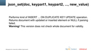 json_set(doc, keypart1, keypart2, ..., new_value)

Performs kind of INSERT ... ON DUPLICATE KEY UPDATE operation.
Returns document with updated or inserted element or NULL if parsing
failed.
Warning! This version does not check whole document for validity.

32Copyright © 2013, Oracle and/or its affiliates. All rights reserved.

 