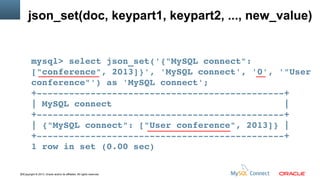 json_set(doc, keypart1, keypart2, ..., new_value)

mysql> select json_set('{"MySQL connect": 
["conference", 2013]}', 'MySQL connect', '0', '"User 
conference"') as 'MySQL connect';
+­­­­­­­­­­­­­­­­­­­­­­­­­­­­­­­­­­­­­­­­­­­­­­+
| MySQL connect                                |
+­­­­­­­­­­­­­­­­­­­­­­­­­­­­­­­­­­­­­­­­­­­­­­+
| {"MySQL connect": ["User conference", 2013]} |
+­­­­­­­­­­­­­­­­­­­­­­­­­­­­­­­­­­­­­­­­­­­­­­+
1 row in set (0.00 sec)
33Copyright © 2013, Oracle and/or its affiliates. All rights reserved.

 