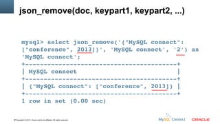 json_remove(doc, keypart1, keypart2, ...)

mysql> select json_remove('{"MySQL connect": 
["conference", 2013]}', 'MySQL connect', '2') as 
'MySQL connect';
+­­­­­­­­­­­­­­­­­­­­­­­­­­­­­­­­­­­­­­­­­+
| MySQL connect                           |
+­­­­­­­­­­­­­­­­­­­­­­­­­­­­­­­­­­­­­­­­­+
| {"MySQL connect": ["conference", 2013]} |
+­­­­­­­­­­­­­­­­­­­­­­­­­­­­­­­­­­­­­­­­­+
1 row in set (0.00 sec)
37Copyright © 2013, Oracle and/or its affiliates. All rights reserved.

 