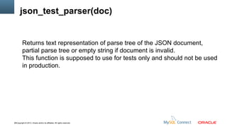 json_test_parser(doc)

Returns text representation of parse tree of the JSON document,
partial parse tree or empty string if document is invalid.
This function is supposed to use for tests only and should not be used
in production.

44Copyright © 2013, Oracle and/or its affiliates. All rights reserved.

 