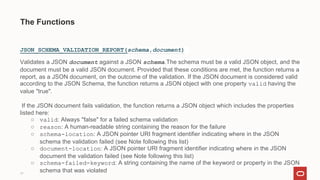 17
The Functions
JSON_SCHEMA_VALIDATION_REPORT(schema,document)
Validates a JSON document against a JSON schema.The schema must be a valid JSON object, and the
document must be a valid JSON document. Provided that these conditions are met, the function returns a
report, as a JSON document, on the outcome of the validation. If the JSON document is considered valid
according to the JSON Schema, the function returns a JSON object with one property valid having the
value "true".
If the JSON document fails validation, the function returns a JSON object which includes the properties
listed here:
○ valid: Always "false" for a failed schema validation
○ reason: A human-readable string containing the reason for the failure
○ schema-location: A JSON pointer URI fragment identifier indicating where in the JSON
schema the validation failed (see Note following this list)
○ document-location: A JSON pointer URI fragment identifier indicating where in the JSON
document the validation failed (see Note following this list)
○ schema-failed-keyword: A string containing the name of the keyword or property in the JSON
schema that was violated
 