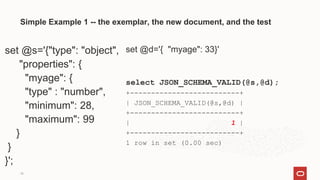 18
Simple Example 1 -- the exemplar, the new document, and the test
set @s='{"type": "object",
"properties": {
"myage": {
"type" : "number",
"minimum": 28,
"maximum": 99
}
}
}';
set @d='{ "myage": 33}'
select JSON_SCHEMA_VALID(@s,@d);
+--------------------------+
| JSON_SCHEMA_VALID(@s,@d) |
+--------------------------+
| 1 |
+--------------------------+
1 row in set (0.00 sec)
 