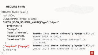 CREATE TABLE `testx` (
`col` JSON,
CONSTRAINT `myage_inRange`
CHECK (JSON_SCHEMA_VALID('{"type": "object",
"properties": {
"myage": {
"type" : "number",
"minimum": 28,
"maximum": 99
}
},"required": ["myage"]
}', `col`) = 1)
);
REQUIRE Fields
23
insert into testx values('{"myage":27}');
ERROR 3819 (HY000):
Check constraint 'myage_inRange' is
violated.
insert into testx values('{"myage":97}');
Query OK, 1 row affected (0.02 sec)
 